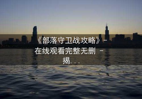 《部落守卫战攻略》- 在线观看完整无删 - 揭秘部落存亡的终极秘密