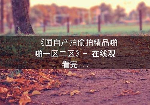 《国自产拍偷拍精品啪啪一区二区》- 在线观看完整无删 - 揭开隐秘角落的惊悚真相