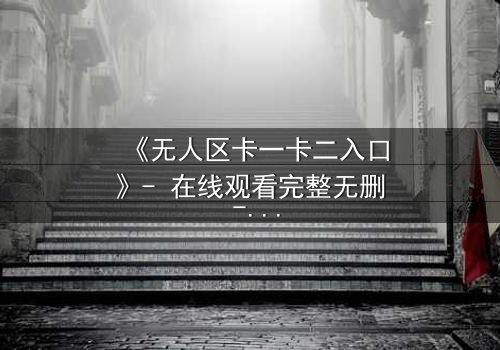 《无人区卡一卡二入口》- 在线观看完整无删 - 揭开人性禁区的终极考验