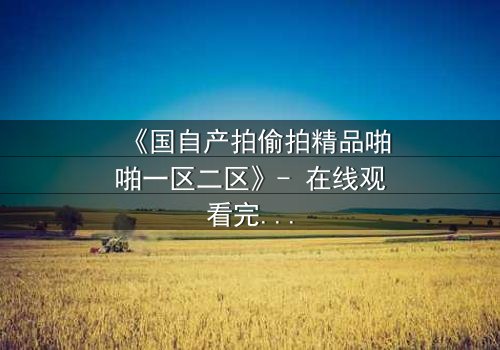 《国自产拍偷拍精品啪啪一区二区》- 在线观看完整无删 - 当偷拍镜头揭开人性的深渊