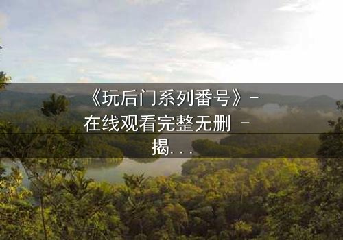 《玩后门系列番号》- 在线观看完整无删 - 揭开禁忌之门背后的秘密