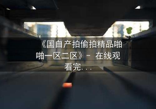 《国自产拍偷拍精品啪啪一区二区》- 在线观看完整无删 - 当偷拍镜头对准了最亲密的人