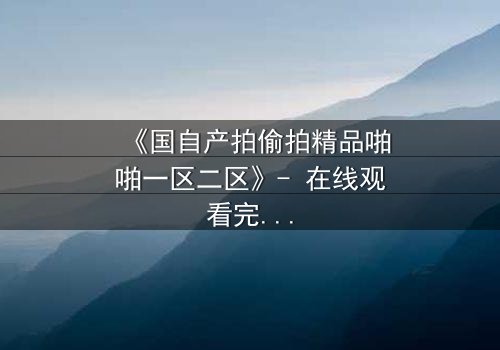 《国自产拍偷拍精品啪啪一区二区》- 在线观看完整无删 - 当偷拍镜头揭开人性最隐秘的角落