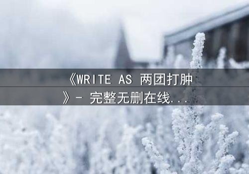 《WRITE AS 两团打肿》- 完整无删在线观看 - 当写作成为生死较量