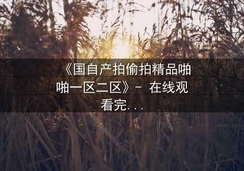 《国自产拍偷拍精品啪啪一区二区》- 在线观看完整无删 - 当秘密镜头对准了你的生活