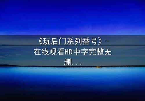 《玩后门系列番号》- 在线观看HD中字完整无删 - 揭开禁忌之门背后的真相