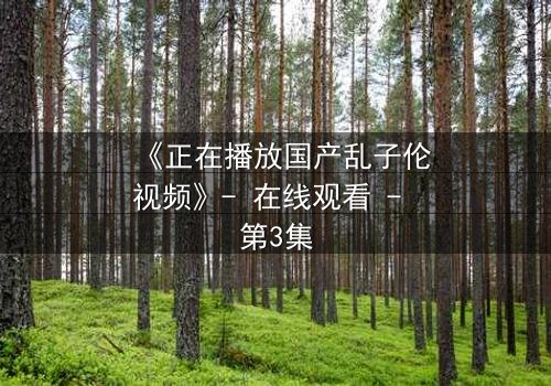 《正在播放国产乱子伦视频》- 在线观看 - 第3集