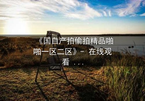 《国自产拍偷拍精品啪啪一区二区》- 在线观看 - 当秘密镜头对准了你的生活,你敢直面真相吗?