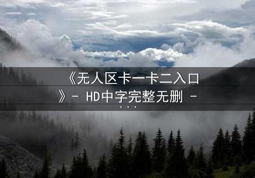 《无人区卡一卡二入口》- HD中字完整无删 - 揭开禁忌之地的生存密码