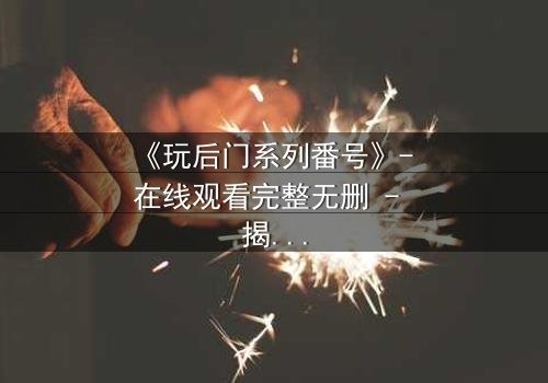 《玩后门系列番号》- 在线观看完整无删 - 揭开禁忌之门的秘密