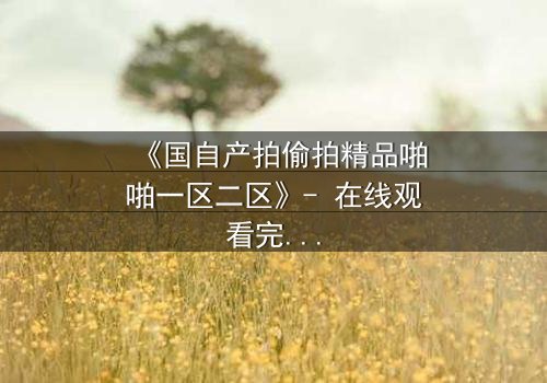 《国自产拍偷拍精品啪啪一区二区》- 在线观看完整无删 - 当隐秘镜头揭开人性深渊
