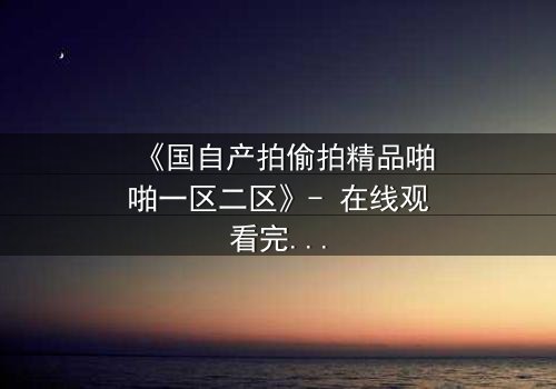 《国自产拍偷拍精品啪啪一区二区》- 在线观看完整无删 - 当秘密镜头对准你的生活