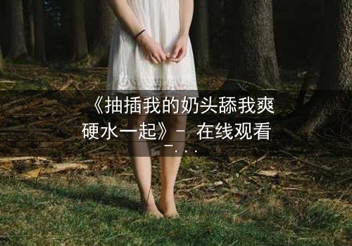 《抽插我的奶头舔我爽硬水一起》- 在线观看 - 当禁忌之恋遇上致命诱惑