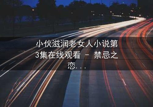 小伙滋润老女人小说第3集在线观看 - 禁忌之恋的激情碰撞,你敢点开吗?