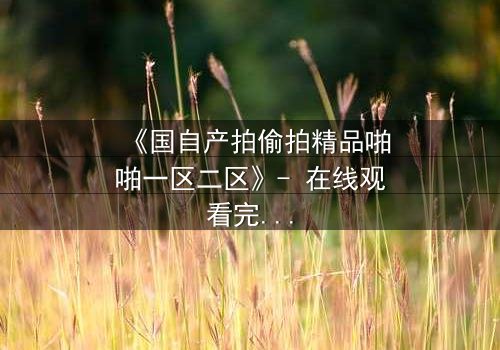 《国自产拍偷拍精品啪啪一区二区》- 在线观看完整无删 - 当偷拍镜头对准了最亲密的人