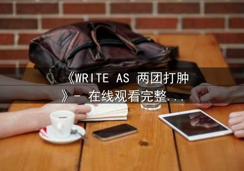 《WRITE AS 两团打肿》- 在线观看完整无删 - 当创作自由沦为生存赌注