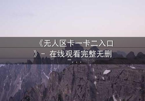 《无人区卡一卡二入口》- 在线观看完整无删 - 揭开生存与背叛的终极谜题