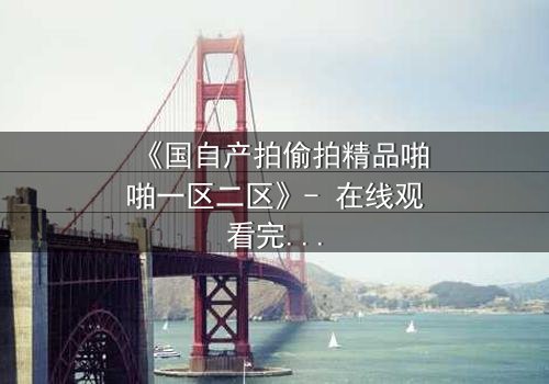 《国自产拍偷拍精品啪啪一区二区》- 在线观看完整无删 - 当秘密镜头对准了你的生活