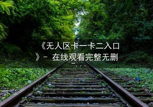 《无人区卡一卡二入口》- 在线观看完整无删 - 揭秘隐藏的生存密码