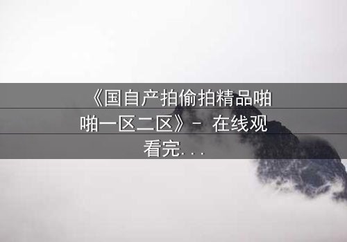 《国自产拍偷拍精品啪啪一区二区》- 在线观看完整无删 - 当偷拍镜头揭开人性最深的秘密