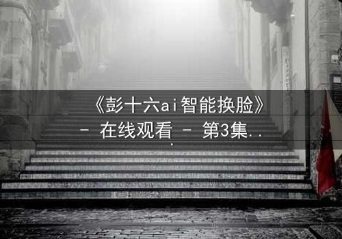 《彭十六ai智能换脸》- 在线观看 - 第3集 HD中字