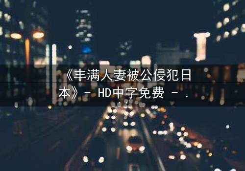 《丰满人妻被公侵犯日本》- HD中字免费 - 第3集完整无删