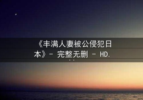《丰满人妻被公侵犯日本》- 完整无删 - HD中字在线观看