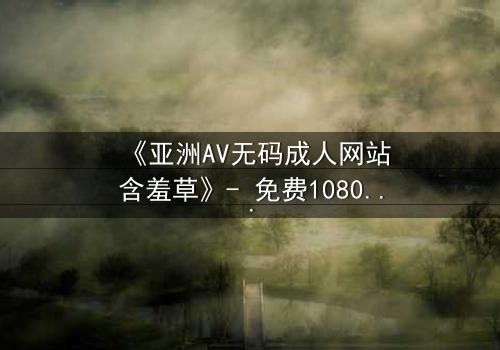 《亚洲AV无码成人网站含羞草》- 免费1080P超清 - 第3集完整无删