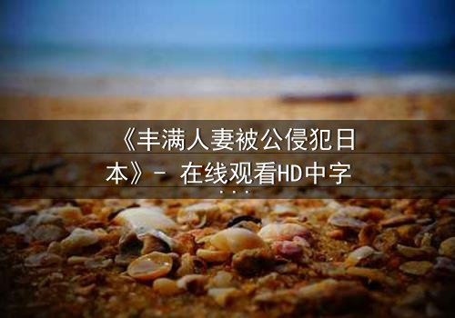 《丰满人妻被公侵犯日本》- 在线观看HD中字 - 免费1080P超清完整无删