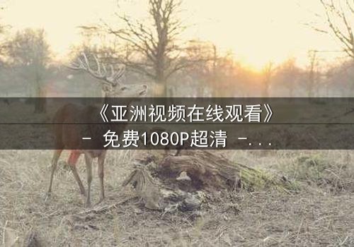 《亚洲视频在线观看》- 免费1080P超清 - 第3集完整无删