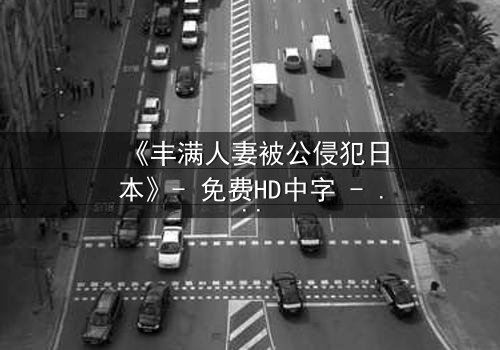 《丰满人妻被公侵犯日本》- 免费HD中字 - 完整无删第3集