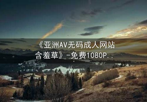 《亚洲AV无码成人网站含羞草》-免费1080P超清 - 第3集完整无删