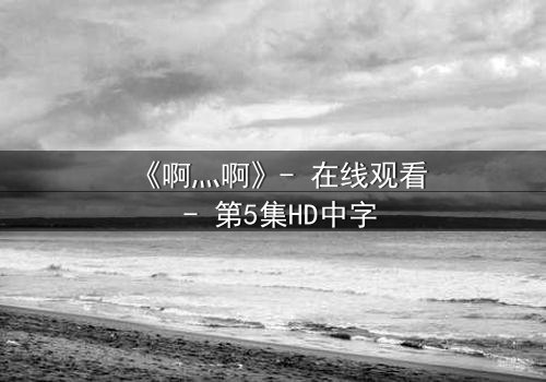 《啊灬啊》- 在线观看 - 第5集HD中字