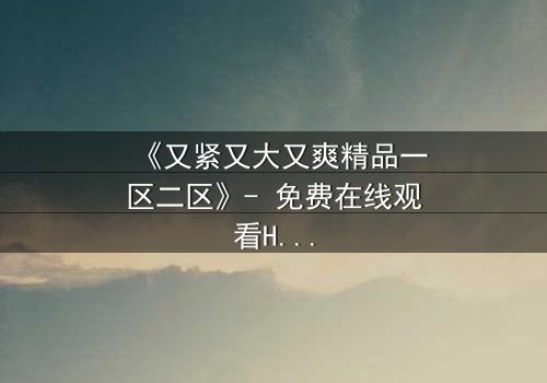 《又紧又大又爽精品一区二区》- 免费在线观看HD中字 - 第3集完整无删1080P超清