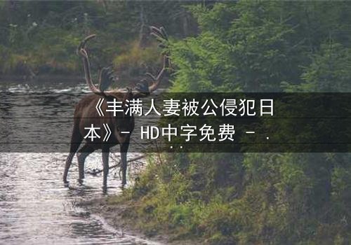 《丰满人妻被公侵犯日本》- HD中字免费 - 第3集完整无删