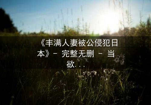 《丰满人妻被公侵犯日本》- 完整无删 - 当欲望撕碎家庭,她如何绝地反击?