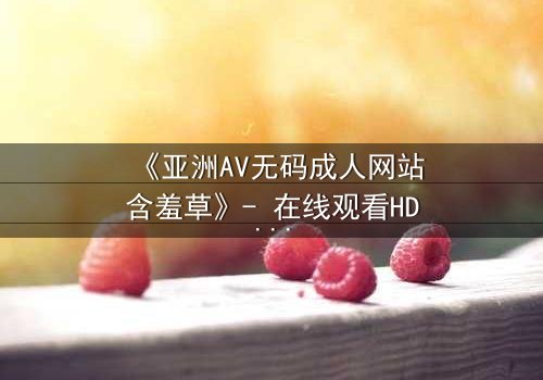 《亚洲AV无码成人网站含羞草》- 在线观看HD中字完整版 - 揭开禁忌之恋的隐秘面纱