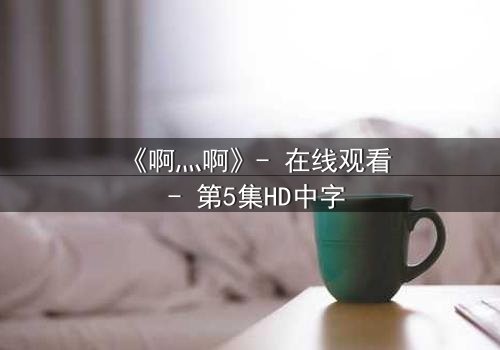 《啊灬啊》- 在线观看 - 第5集HD中字