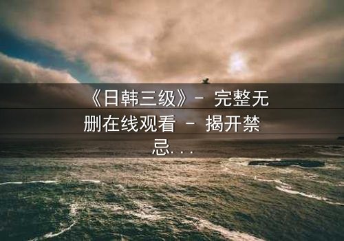 《日韩三级》- 完整无删在线观看 - 揭开禁忌之恋的隐秘真相