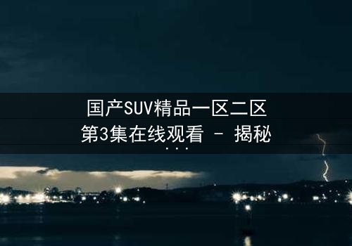国产SUV精品一区二区第3集在线观看 - 揭秘隐藏的家族秘密与生死较量