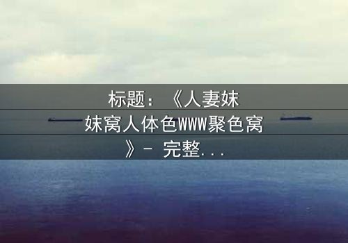 标题:《人妻妺妺窝人体色WWW聚色窝》- 完整无删在线观看 - 一场禁忌之恋的致命诱惑