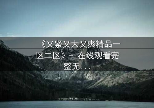 《又紧又大又爽精品一区二区》- 在线观看完整无删 - 揭秘人性欲望的终极对决