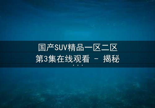 国产SUV精品一区二区第3集在线观看 - 揭秘隐藏的致命交易