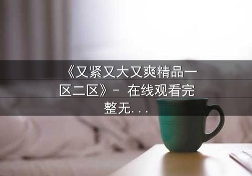 《又紧又大又爽精品一区二区》- 在线观看完整无删 - 揭秘人性欲望的终极博弈