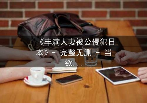 《丰满人妻被公侵犯日本》- 完整无删 - 当欲望与伦理碰撞,谁能全身而退?