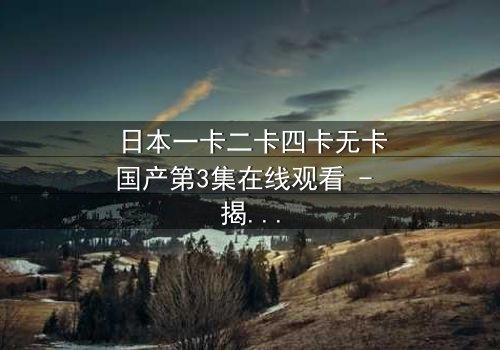 日本一卡二卡四卡无卡国产第3集在线观看 - 揭秘身份反转的惊天秘密