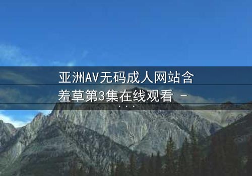 亚洲AV无码成人网站含羞草第3集在线观看 - 当欲望与纯真相撞,谁能全身而退?