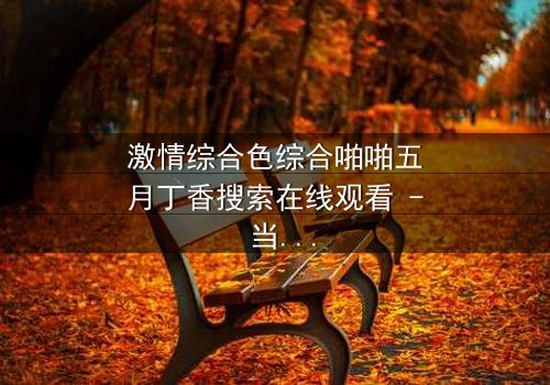 激情综合色综合啪啪五月丁香搜索在线观看 - 当欲望与真相交织,谁能全身而退?