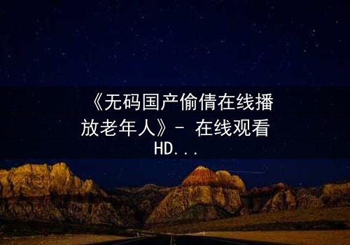 《无码国产偷倩在线播放老年人》- 在线观看HD中字 - 揭露黄昏恋情的隐秘风暴