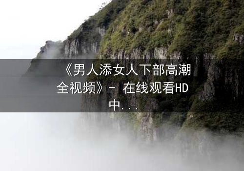 《男人添女人下部高潮全视频》- 在线观看HD中字 - 情感风暴引爆极致体验